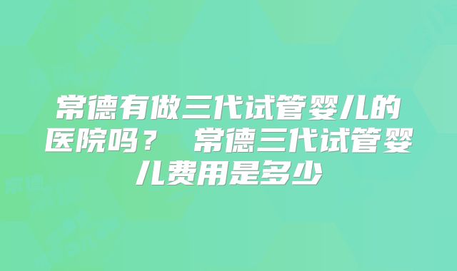 常德有做三代试管婴儿的医院吗？ 常德三代试管婴儿费用是多少