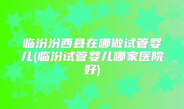 临汾汾西县在哪做试管婴儿(临汾试管婴儿哪家医院好)