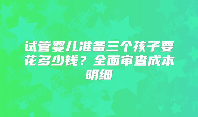 试管婴儿准备三个孩子要花多少钱？全面审查成本明细