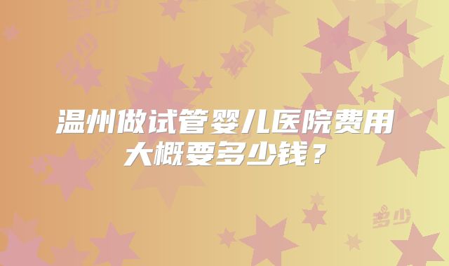 温州做试管婴儿医院费用大概要多少钱？