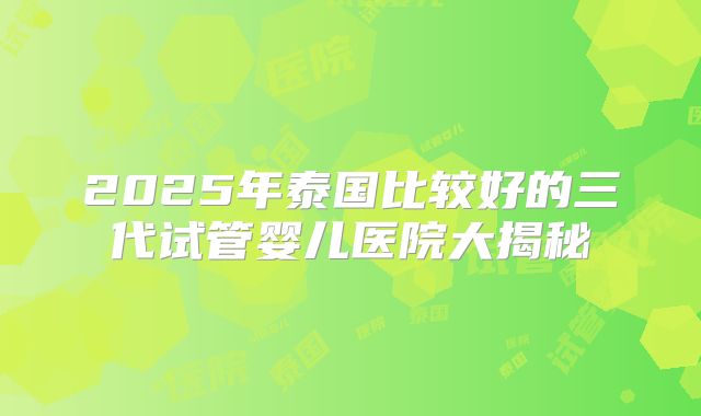 2025年泰国比较好的三代试管婴儿医院大揭秘