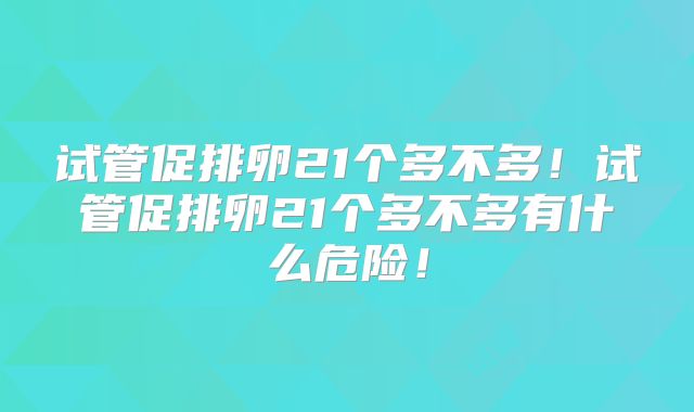 试管促排卵21个多不多！试管促排卵21个多不多有什么危险！