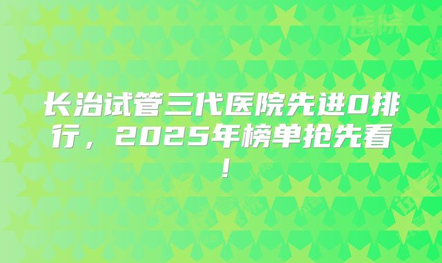 长治试管三代医院先进0排行，2025年榜单抢先看！
