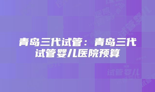 青岛三代试管：青岛三代试管婴儿医院预算