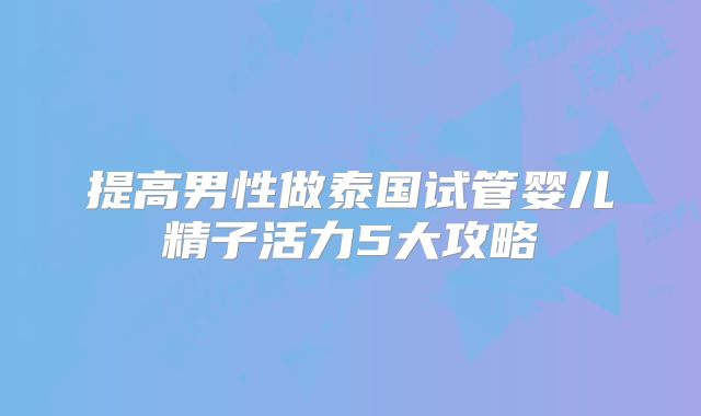 提高男性做泰国试管婴儿精子活力5大攻略