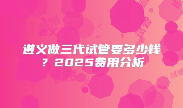 遵义做三代试管要多少钱？2025费用分析