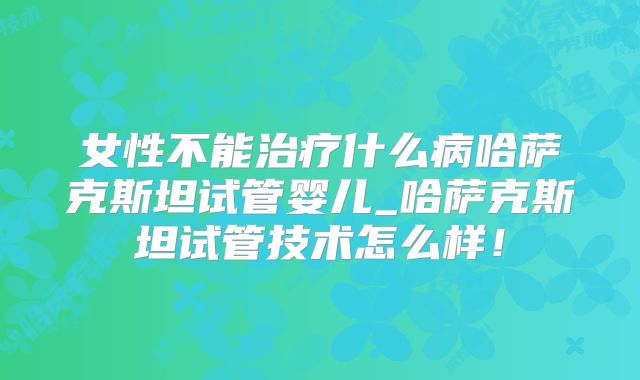 女性不能治疗什么病哈萨克斯坦试管婴儿_哈萨克斯坦试管技术怎么样！