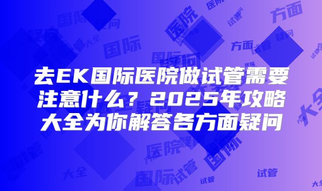 去EK国际医院做试管需要注意什么？2025年攻略大全为你解答各方面疑问