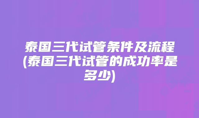 泰国三代试管条件及流程(泰国三代试管的成功率是多少)