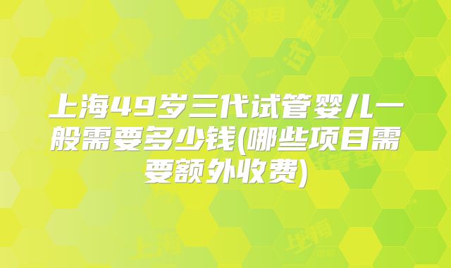 上海49岁三代试管婴儿一般需要多少钱(哪些项目需要额外收费)