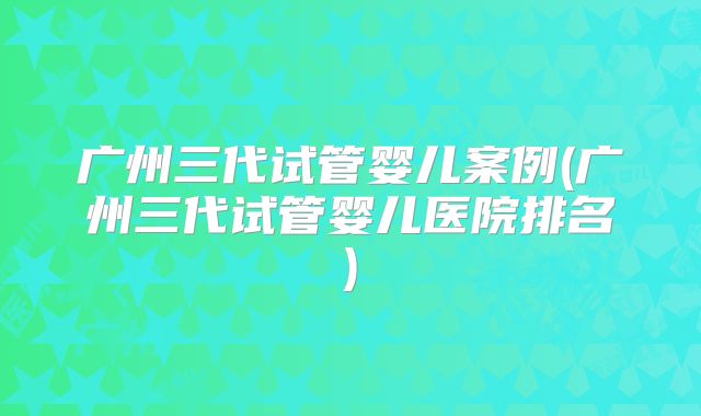 广州三代试管婴儿案例(广州三代试管婴儿医院排名)