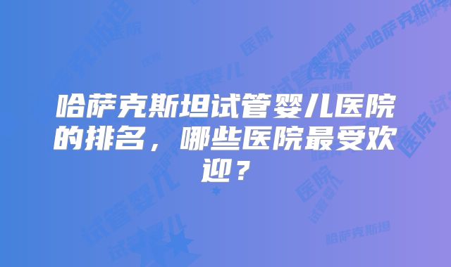 哈萨克斯坦试管婴儿医院的排名,哪些医院最受欢迎?