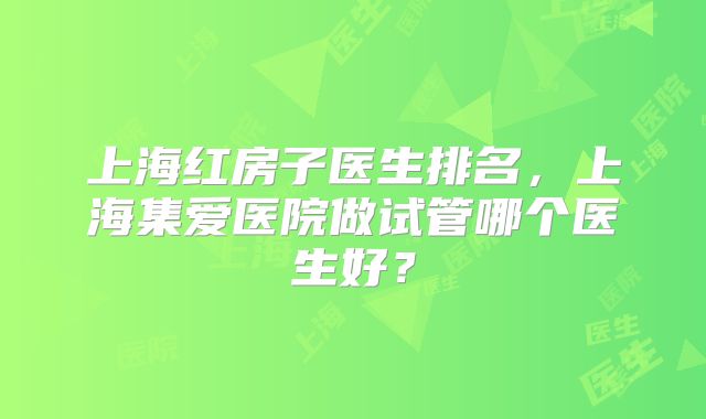 上海红房子医生排名，上海集爱医院做试管哪个医生好？