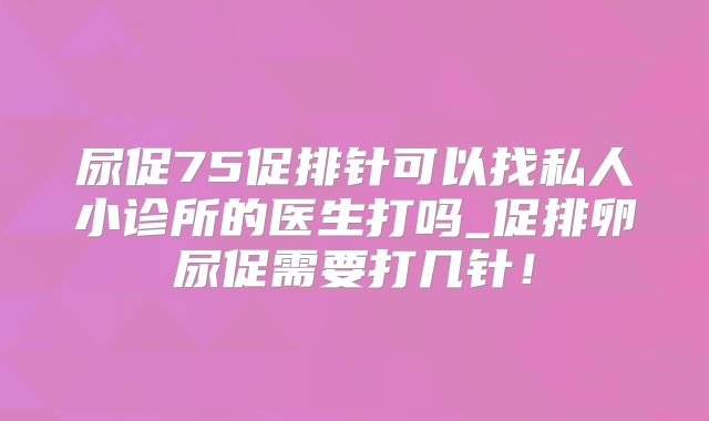 尿促75促排针可以找私人小诊所的医生打吗_促排卵尿促需要打几针！