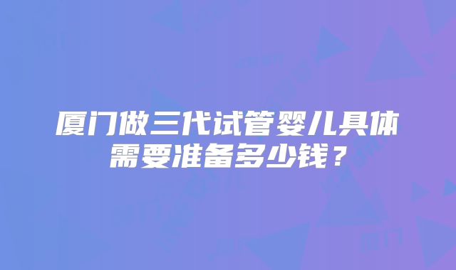 厦门做三代试管婴儿具体需要准备多少钱？