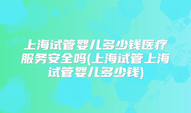 上海试管婴儿多少钱医疗服务安全吗(上海试管上海试管婴儿多少钱)