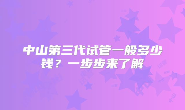中山第三代试管一般多少钱?一步步来了解