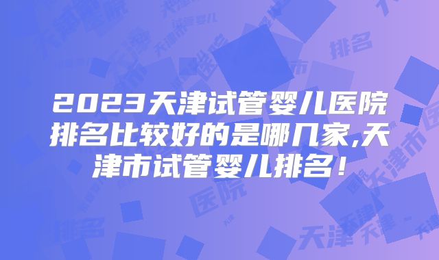 2023天津试管婴儿医院排名比较好的是哪几家,天津市试管婴儿排名！