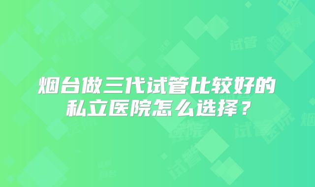 烟台做三代试管比较好的私立医院怎么选择？