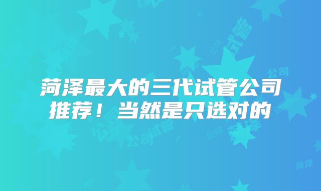 菏泽最大的三代试管公司推荐！当然是只选对的