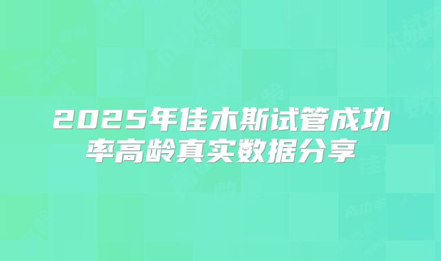 2025年佳木斯试管成功率高龄真实数据分享