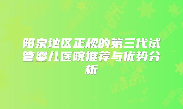 阳泉地区正规的第三代试管婴儿医院推荐与优势分析