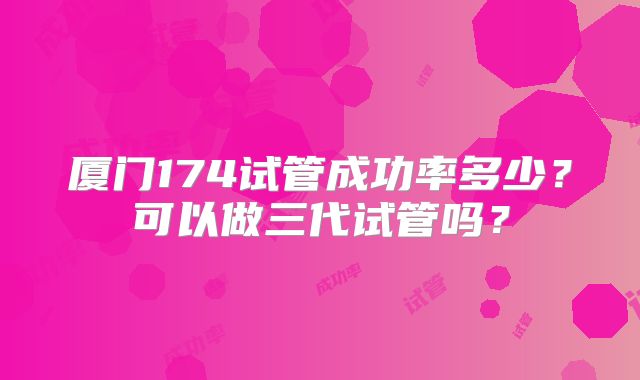 厦门174试管成功率多少？可以做三代试管吗？