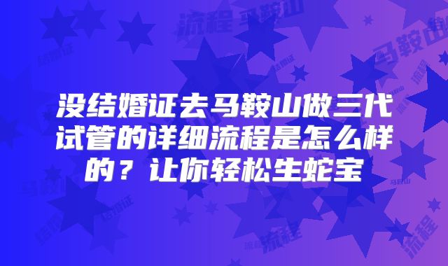 没结婚证去马鞍山做三代试管的详细流程是怎么样的？让你轻松生蛇宝