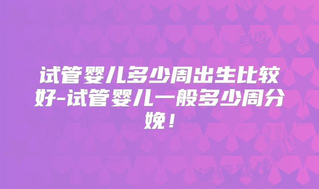 试管婴儿多少周出生比较好-试管婴儿一般多少周分娩！