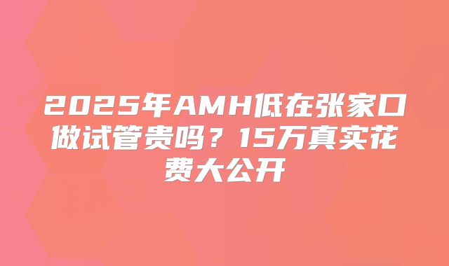 2025年AMH低在张家口做试管贵吗？15万真实花费大公开