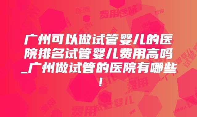 广州可以做试管婴儿的医院排名试管婴儿费用高吗_广州做试管的医院有哪些！