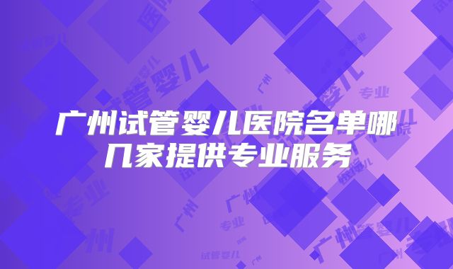 广州试管婴儿医院名单哪几家提供专业服务