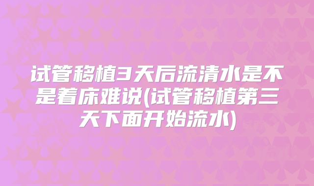 试管移植3天后流清水是不是着床难说(试管移植第三天下面开始流水)