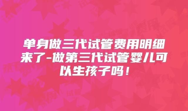 单身做三代试管费用明细来了-做第三代试管婴儿可以生孩子吗！