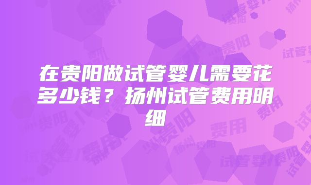在贵阳做试管婴儿需要花多少钱？扬州试管费用明细
