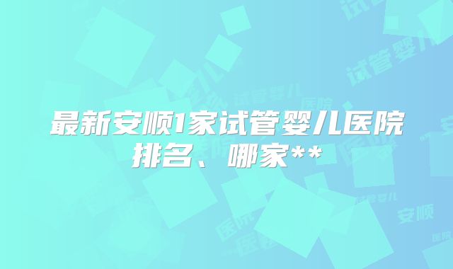 最新安顺1家试管婴儿医院排名、哪家**
