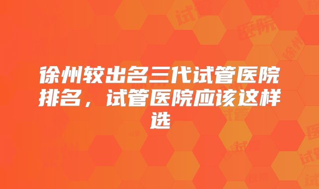 徐州较出名三代试管医院排名，试管医院应该这样选