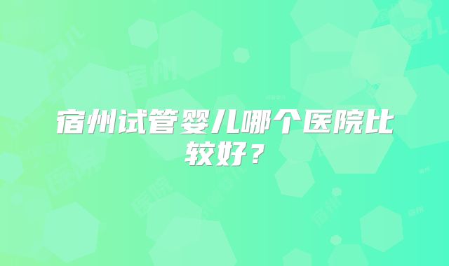 宿州试管婴儿哪个医院比较好?