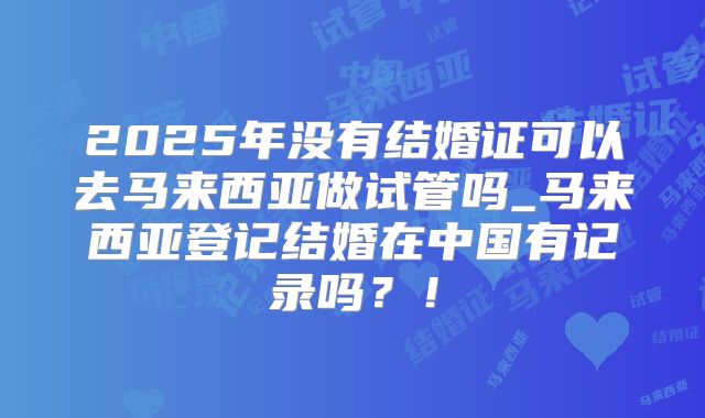 2025年没有结婚证可以去马来西亚做试管吗_马来西亚登记结婚在中国有记录吗？！
