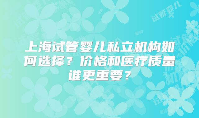 上海试管婴儿私立机构如何选择？价格和医疗质量谁更重要？