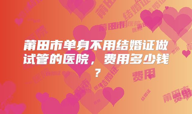 莆田市单身不用结婚证做试管的医院,费用多少钱?