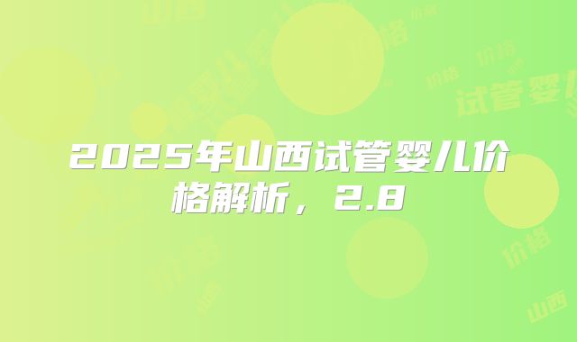 2025年山西试管婴儿价格解析,2.8