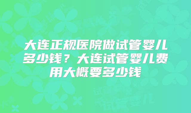 大连正规医院做试管婴儿多少钱？大连试管婴儿费用大概要多少钱