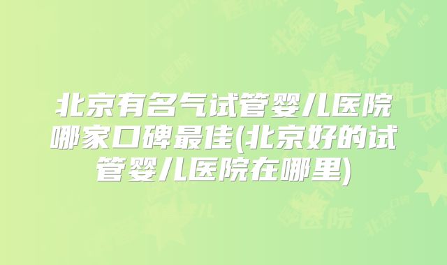 北京有名气试管婴儿医院哪家口碑最佳(北京好的试管婴儿医院在哪里)