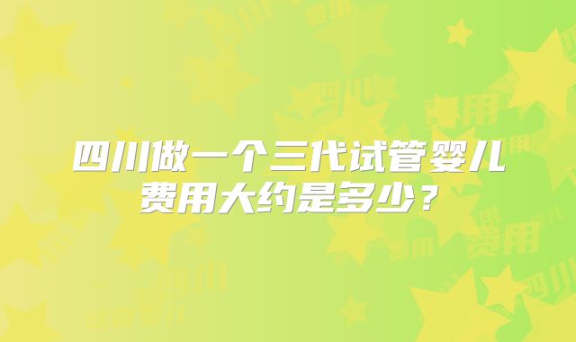 四川做一个三代试管婴儿费用大约是多少?