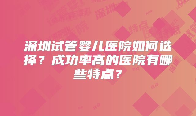深圳试管婴儿医院如何选择？成功率高的医院有哪些特点？