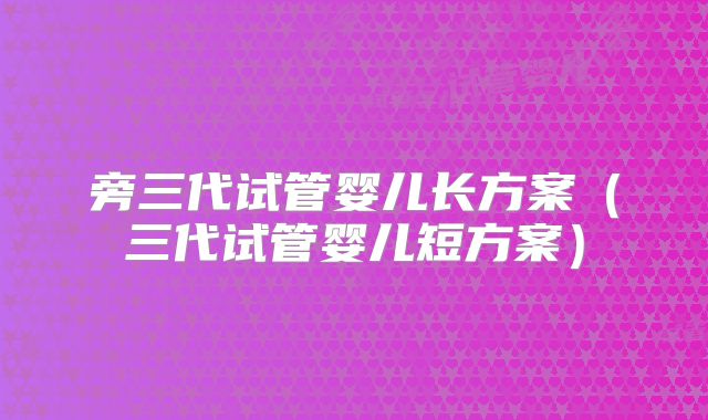 旁三代试管婴儿长方案（三代试管婴儿短方案）