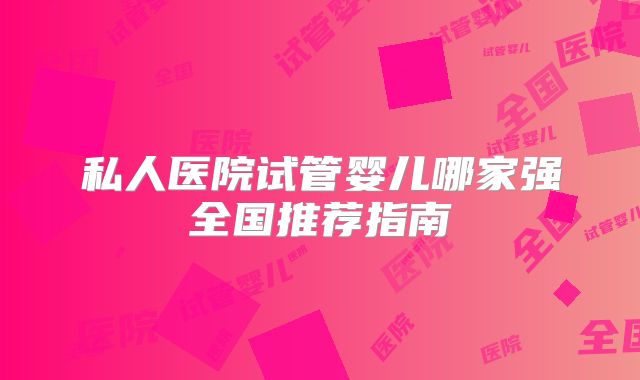 私人医院试管婴儿哪家强全国推荐指南