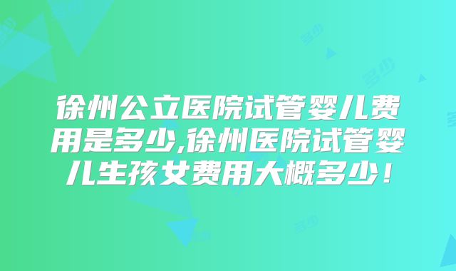 徐州公立医院试管婴儿费用是多少,徐州医院试管婴儿生孩女费用大概多少!