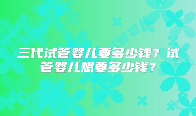 三代试管婴儿要多少钱？试管婴儿想要多少钱？